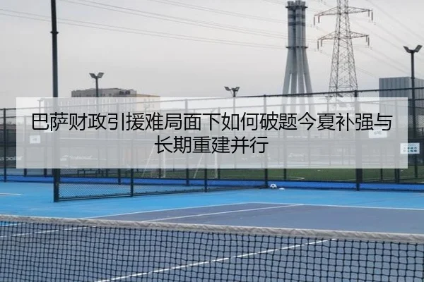 巴萨财政引援难局面下如何破题今夏补强与长期重建并行（ogzhenren）